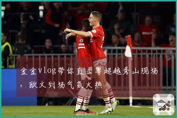金金vlog带你直击粤超越秀山现场，欧文到场气氛火热